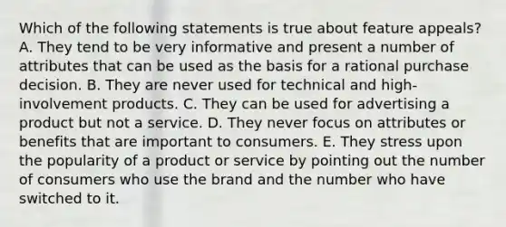 Which of the following statements is true about feature appeals? A. They tend to be very informative and present a number of attributes that can be used as the basis for a rational purchase decision. B. They are never used for technical and high-involvement products. C. They can be used for advertising a product but not a service. D. They never focus on attributes or benefits that are important to consumers. E. They stress upon the popularity of a product or service by pointing out the number of consumers who use the brand and the number who have switched to it.