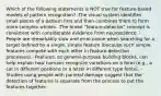 Which of the following statements is NOT true for feature-based models of pattern recognition? -The visual system identifies small pieces of a pattern first and then combines them to form more complex wholes. -The broad "feature-detector" concept is consistent with considerable evidence from neuroscience. -People are remarkably slow and error-prone when searching for a target defined by a single, simple feature (because such simple features compete with each other in feature-detection processes). -Features, as general-purpose building blocks, can help explain how humans recognize variations on a form (e.g., a cat in different positions or a letter in different type fonts). -Studies using people with parietal damage suggest that the detection of features is separate from the process to put the features together.