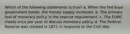 Which of the following statements is true? a. When the Fed buys government bonds, the money supply increases. b. The primary tool of monetary policy is the reserve requirement. c. The FOMC meets once per year to discuss monetary policy. d. The Federal Reserve was created in 1871 in response to the Civil War.