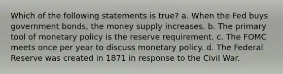 Which of the following statements is true? a. When the Fed buys government bonds, the money supply increases. b. The primary tool of monetary policy is the reserve requirement. c. The FOMC meets once per year to discuss monetary policy. d. The Federal Reserve was created in 1871 in response to the Civil War.