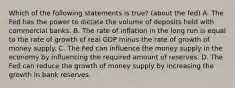 Which of the following statements is true? (about the fed) A. The Fed has the power to dictate the volume of deposits held with commercial banks. B. The rate of inflation in the long run is equal to the rate of growth of real GDP minus the rate of growth of money supply. C. The Fed can influence the money supply in the economy by influencing the required amount of reserves. D. The Fed can reduce the growth of money supply by increasing the growth in bank reserves.