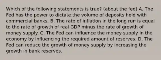 Which of the following statements is true? (about the fed) A. The Fed has the power to dictate the volume of deposits held with commercial banks. B. The rate of inflation in the long run is equal to the rate of growth of real GDP minus the rate of growth of money supply. C. The Fed can influence the money supply in the economy by influencing the required amount of reserves. D. The Fed can reduce the growth of money supply by increasing the growth in bank reserves.