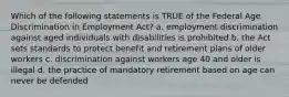 Which of the following statements is TRUE of the Federal Age Discrimination in Employment Act? a. employment discrimination against aged individuals with disabilities is prohibited b. the Act sets standards to protect benefit and retirement plans of older workers c. discrimination against workers age 40 and older is illegal d. the practice of mandatory retirement based on age can never be defended