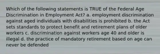 Which of the following statements is TRUE of the Federal Age Discrimination in Employment Act? a. employment discrimination against aged individuals with disabilities is prohibited b. the Act sets standards to protect benefit and retirement plans of older workers c. discrimination against workers age 40 and older is illegal d. the practice of mandatory retirement based on age can never be defended