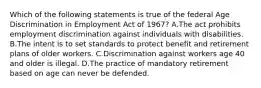 Which of the following statements is true of the federal Age Discrimination in Employment Act of 1967? A.The act prohibits employment discrimination against individuals with disabilities. B.The intent is to set standards to protect benefit and retirement plans of older workers. C.Discrimination against workers age 40 and older is illegal. D.The practice of mandatory retirement based on age can never be defended.