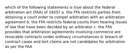 which of the following statements is true about the federal arbitration act (FAA) of 1925? a. the FFA restricts parties from obtaining a court order to compel arbitration with an arbitration agreement b. the FFA restricts federal courts from hearing issues of law that have been decided by an arbitrator c. the FFA provides that arbitration agreements involving commerce are revocable contracts under ordinary circumstances d. breach of contract cases and tort claims are not candidates for arbitration as per the FAA