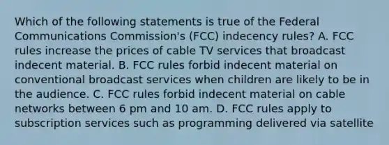 Which of the following statements is true of the Federal Communications Commission's (FCC) indecency rules? A. FCC rules increase the prices of cable TV services that broadcast indecent material. B. FCC rules forbid indecent material on conventional broadcast services when children are likely to be in the audience. C. FCC rules forbid indecent material on cable networks between 6 pm and 10 am. D. FCC rules apply to subscription services such as programming delivered via satellite