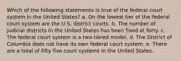 Which of the following statements is true of the federal court system in the United States? a. On the lowest tier of the federal court system are the U.S. district courts. b. The number of judicial districts in the United States has been fixed at forty. c. The federal court system is a two-tiered model. d. The District of Columbia does not have its own federal court system. e. There are a total of fifty five court systems in the United States.