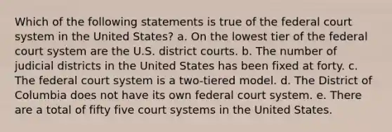 Which of the following statements is true of the federal court system in the United States? a. On the lowest tier of the federal court system are the U.S. district courts. b. The number of judicial districts in the United States has been fixed at forty. c. The federal court system is a two-tiered model. d. The District of Columbia does not have its own federal court system. e. There are a total of fifty five court systems in the United States.