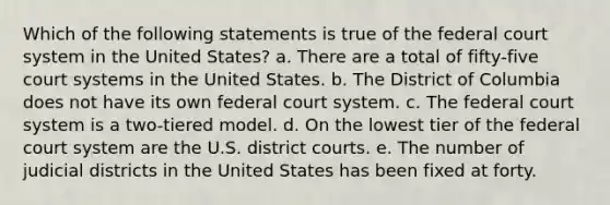 Which of the following statements is true of the federal court system in the United States? a. ​There are a total of fifty-five court systems in the United States. b. ​The District of Columbia does not have its own federal court system. c. ​The federal court system is a two-tiered model. d. ​On the lowest tier of the federal court system are the U.S. district courts. e. ​The number of judicial districts in the United States has been fixed at forty.