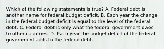 Which of the following statements is​ true? A. Federal debt is another name for federal budget deficit. B. Each year the change in the federal budget deficit is equal to the level of the federal debt. C. Federal debt is only what the federal government owes to other countries. D. Each year the budget deficit of the federal government adds to the federal debt.