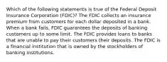 Which of the following statements is true of the Federal Deposit Insurance Corporation (FDIC)? The FDIC collects an insurance premium from customers for each dollar deposited in a bank. When a bank fails, FDIC guarantees the deposits of banking customers up to some limit. The FDIC provides loans to banks that are unable to pay their customers their deposits. The FDIC is a financial institution that is owned by the stockholders of banking institutions.