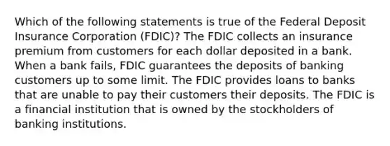 Which of the following statements is true of the Federal Deposit Insurance Corporation (FDIC)? The FDIC collects an insurance premium from customers for each dollar deposited in a bank. When a bank fails, FDIC guarantees the deposits of banking customers up to some limit. The FDIC provides loans to banks that are unable to pay their customers their deposits. The FDIC is a financial institution that is owned by the stockholders of banking institutions.