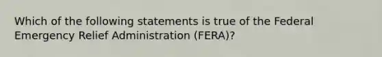 Which of the following statements is true of the Federal Emergency Relief Administration (FERA)?