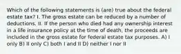 Which of the following statements is (are) true about the federal estate tax? I. The gross estate can be reduced by a number of deductions. II. If the person who died had any ownership interest in a life insurance policy at the time of death, the proceeds are included in the gross estate for federal estate tax purposes. A) I only B) II only C) both I and II D) neither I nor II