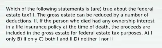 Which of the following statements is (are) true about the federal estate tax? I. The gross estate can be reduced by a number of deductions. II. If the person who died had any ownership interest in a life insurance policy at the time of death, the proceeds are included in the gross estate for federal estate tax purposes. A) I only B) II only C) both I and II D) neither I nor II