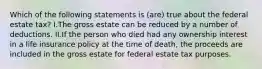 Which of the following statements is (are) true about the federal estate tax? I.The gross estate can be reduced by a number of deductions. II.If the person who died had any ownership interest in a life insurance policy at the time of death, the proceeds are included in the gross estate for federal estate tax purposes.