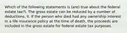 Which of the following statements is (are) true about the federal estate tax?I. The gross estate can be reduced by a number of deductions. II. If the person who died had any ownership interest in a life insurance policy at the time of death, the proceeds are included in the gross estate for federal estate tax purposes.