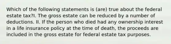 Which of the following statements is (are) true about the federal estate tax?I. The gross estate can be reduced by a number of deductions. II. If the person who died had any ownership interest in a life insurance policy at the time of death, the proceeds are included in the gross estate for federal estate tax purposes.