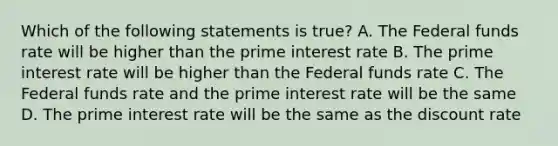 Which of the following statements is true? A. The Federal funds rate will be higher than the prime interest rate B. The prime interest rate will be higher than the Federal funds rate C. The Federal funds rate and the prime interest rate will be the same D. The prime interest rate will be the same as the discount rate