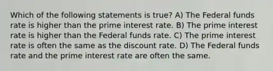 Which of the following statements is true? A) The Federal funds rate is higher than the prime interest rate. B) The prime interest rate is higher than the Federal funds rate. C) The prime interest rate is often the same as the discount rate. D) The Federal funds rate and the prime interest rate are often the same.