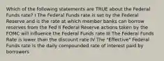 Which of the following statements are TRUE about the Federal Funds rate? I The Federal Funds rate is set by the Federal Reserve and is the rate at which member banks can borrow reserves from the Fed II Federal Reserve actions taken by the FOMC will influence the Federal Funds rate III The Federal Funds Rate is lower than the discount rate IV The "Effective" Federal Funds rate is the daily compounded rate of interest paid by borrowers