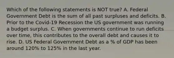 Which of the following statements is NOT​ true? A. Federal Government Debt is the sum of all past surpluses and deficits. B. Prior to the​ Covid-19 Recession the US government was running a budget surplus. C. When governments continue to run deficits over​ time, this contributes to the overall debt and causes it to rise. D. US Federal Government Debt as a​ % of GDP has been around​ 120% to​ 125% in the last year.