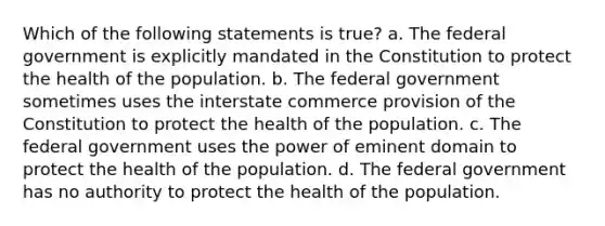 Which of the following statements is true? a. The federal government is explicitly mandated in the Constitution to protect the health of the population. b. The federal government sometimes uses the interstate commerce provision of the Constitution to protect the health of the population. c. The federal government uses the power of eminent domain to protect the health of the population. d. The federal government has no authority to protect the health of the population.