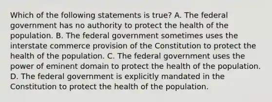 Which of the following statements is true? A. The federal government has no authority to protect the health of the population. B. The federal government sometimes uses the interstate commerce provision of the Constitution to protect the health of the population. C. The federal government uses the power of eminent domain to protect the health of the population. D. The federal government is explicitly mandated in the Constitution to protect the health of the population.