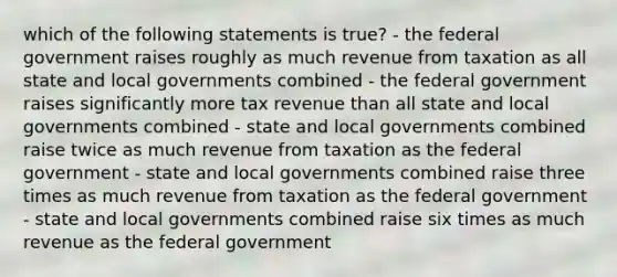 which of the following statements is true? - the federal government raises roughly as much revenue from taxation as all state and local governments combined - the federal government raises significantly more tax revenue than all state and local governments combined - state and local governments combined raise twice as much revenue from taxation as the federal government - state and local governments combined raise three times as much revenue from taxation as the federal government - state and local governments combined raise six times as much revenue as the federal government