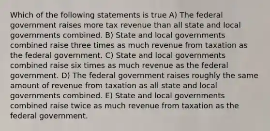 Which of the following statements is true A) The federal government raises more tax revenue than all state and local governments combined. B) State and local governments combined raise three times as much revenue from taxation as the federal government. C) State and local governments combined raise six times as much revenue as the federal government. D) The federal government raises roughly the same amount of revenue from taxation as all state and local governments combined. E) State and local governments combined raise twice as much revenue from taxation as the federal government.