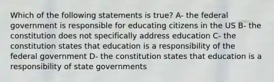 Which of the following statements is true? A- the federal government is responsible for educating citizens in the US B- the constitution does not specifically address education C- the constitution states that education is a responsibility of the federal government D- the constitution states that education is a responsibility of state governments