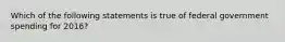 Which of the following statements is true of federal government spending for 2016?