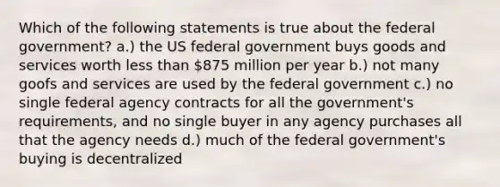 Which of the following statements is true about the federal government? a.) the US federal government buys goods and services worth less than 875 million per year b.) not many goofs and services are used by the federal government c.) no single federal agency contracts for all the government's requirements, and no single buyer in any agency purchases all that the agency needs d.) much of the federal government's buying is decentralized