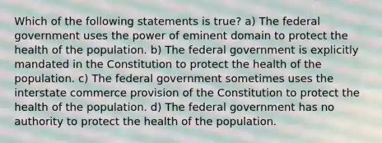 Which of the following statements is true? a) The federal government uses the power of eminent domain to protect the health of the population. b) The federal government is explicitly mandated in the Constitution to protect the health of the population. c) The federal government sometimes uses the interstate commerce provision of the Constitution to protect the health of the population. d) The federal government has no authority to protect the health of the population.