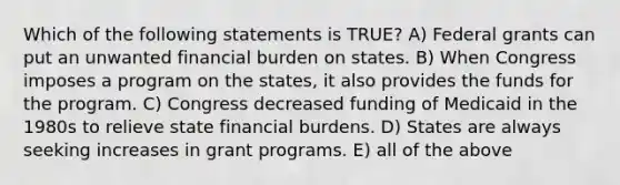 Which of the following statements is TRUE? A) Federal grants can put an unwanted financial burden on states. B) When Congress imposes a program on the states, it also provides the funds for the program. C) Congress decreased funding of Medicaid in the 1980s to relieve state financial burdens. D) States are always seeking increases in grant programs. E) all of the above