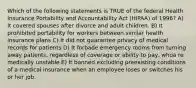 Which of the following statements is TRUE of the federal Health Insurance Portability and Accountability Act (HIPAA) of 1996? A) It covered spouses after divorce and adult children. B) It prohibited portability for workers between similar health insurance plans C) It did not guarantee privacy of medical records for patients D) It forbade emergency rooms from turning away patients, regardless of coverage or ability to pay, whoa re medically unstable E) It banned excluding preexisting conditions of a medical insurance when an employee loses or switches his or her job.