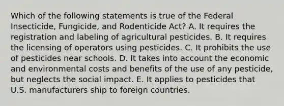 Which of the following statements is true of the Federal Insecticide, Fungicide, and Rodenticide Act? A. It requires the registration and labeling of agricultural pesticides. B. It requires the licensing of operators using pesticides. C. It prohibits the use of pesticides near schools. D. It takes into account the economic and environmental costs and benefits of the use of any pesticide, but neglects the social impact. E. It applies to pesticides that U.S. manufacturers ship to foreign countries.