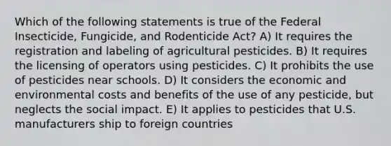 Which of the following statements is true of the Federal Insecticide, Fungicide, and Rodenticide Act? A) It requires the registration and labeling of agricultural pesticides. B) It requires the licensing of operators using pesticides. C) It prohibits the use of pesticides near schools. D) It considers the economic and environmental costs and benefits of the use of any pesticide, but neglects the social impact. E) It applies to pesticides that U.S. manufacturers ship to foreign countries