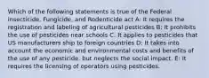 Which of the following statements is true of the Federal insecticide, Fungicide, and Rodenticide act A: It requires the registration and labeling of agricultural pesticides B: It prohibits the use of pesticides near schools C: It applies to pesticides that US manufacturers ship to foreign countries D: It takes into account the economic and environmental costs and benefits of the use of any pesticide, but neglects the social impact. E: It requires the licensing of operators using pesticides.