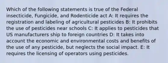 Which of the following statements is true of the Federal insecticide, Fungicide, and Rodenticide act A: It requires the registration and labeling of agricultural pesticides B: It prohibits the use of pesticides near schools C: It applies to pesticides that US manufacturers ship to foreign countries D: It takes into account the economic and environmental costs and benefits of the use of any pesticide, but neglects the social impact. E: It requires the licensing of operators using pesticides.