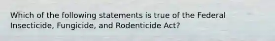 Which of the following statements is true of the Federal Insecticide, Fungicide, and Rodenticide Act?