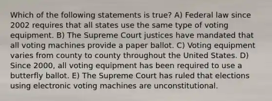 Which of the following statements is true? A) Federal law since 2002 requires that all states use the same type of voting equipment. B) The Supreme Court justices have mandated that all voting machines provide a paper ballot. C) Voting equipment varies from county to county throughout the United States. D) Since 2000, all voting equipment has been required to use a butterfly ballot. E) The Supreme Court has ruled that elections using electronic voting machines are unconstitutional.