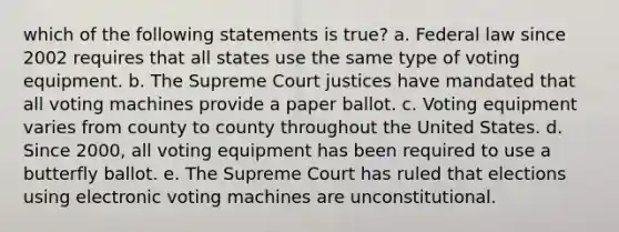 which of the following statements is true? a. Federal law since 2002 requires that all states use the same type of voting equipment. b. The Supreme Court justices have mandated that all voting machines provide a paper ballot. c. Voting equipment varies from county to county throughout the United States. d. Since 2000, all voting equipment has been required to use a butterfly ballot. e. The Supreme Court has ruled that elections using electronic voting machines are unconstitutional.