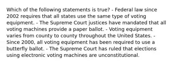 Which of the following statements is true? - Federal law since 2002 requires that all states use the same type of voting equipment. - The Supreme Court justices have mandated that all voting machines provide a paper ballot. - Voting equipment varies from county to county throughout the United States. - Since 2000, all voting equipment has been required to use a butterfly ballot. - The Supreme Court has ruled that elections using electronic voting machines are unconstitutional.