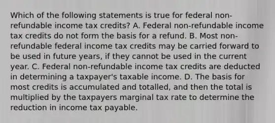 Which of the following statements is true for federal non-refundable income tax credits? A. Federal non-refundable income tax credits do not form the basis for a refund. B. Most non-refundable federal income tax credits may be carried forward to be used in future years, if they cannot be used in the current year. C. Federal non-refundable income tax credits are deducted in determining a taxpayer's taxable income. D. The basis for most credits is accumulated and totalled, and then the total is multiplied by the taxpayers marginal tax rate to determine the reduction in income tax payable.