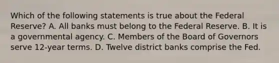 Which of the following statements is true about the Federal Reserve? A. All banks must belong to the Federal Reserve. B. It is a governmental agency. C. Members of the Board of Governors serve 12-year terms. D. Twelve district banks comprise the Fed.