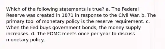 Which of the following statements is true? a. The Federal Reserve was created in 1871 in response to the Civil War. b. The primary tool of monetary policy is the reserve requirement. c. When the Fed buys government bonds, the money supply increases. d. The FOMC meets once per year to discuss monetary policy.