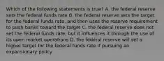 Which of the following statements is true? A. the federal reserve sets the federal funds rate B. the federal reserve sets the target for the federal funds rate, and then uses the reserve requirement to push banks toward the target C. the federal reserve does not set the federal funds rate, but it influences it through the use of its open market operations D. the federal reserve will set a higher target for the federal funds rate if pursuing an expansionary policy