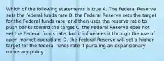 Which of the following statements is true A. The Federal Reserve sets the federal funds rate B. the Federal Reserve sets the target for the Federal funds rate, and then uses the reserve ratio to push banks toward the target C. the Federal Reserve does not set the Federal funds rate, but it influences it through the use of open market operations D. the Federal Reserve will set a higher target for the federal funds rate if pursuing an expansionary monetary policy